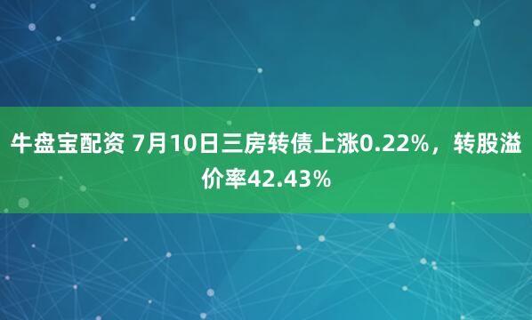 牛盘宝配资 7月10日三房转债上涨0.22%,转股溢价率42.43%