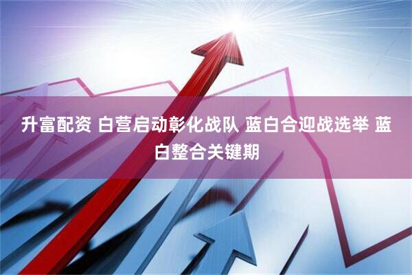 升富配资 白营启动彰化战队 蓝白合迎战选举 蓝白整合关键期